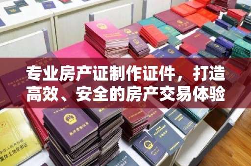 泉山专业房产证制作证件，打造高效、安全的房产交易体验